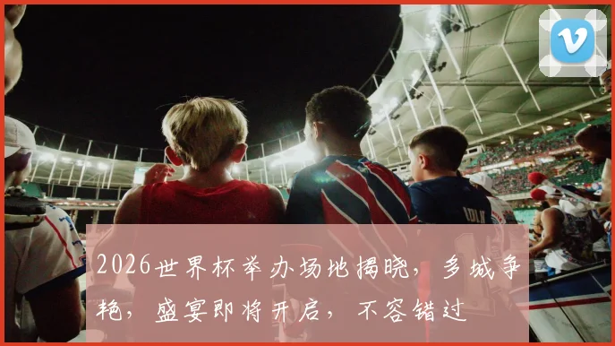 2026世界杯举办场地揭晓，多城争艳，盛宴即将开启，不容错过