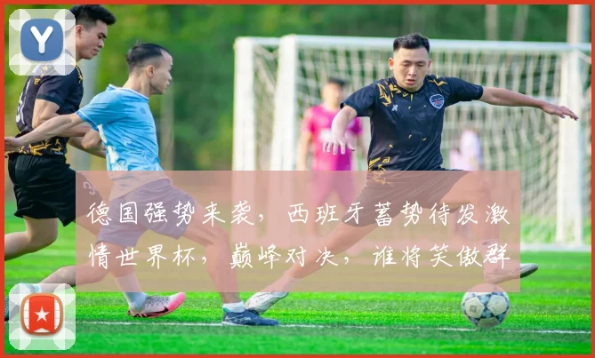 德国强势来袭，西班牙蓄势待发激情世界杯，巅峰对决，谁将笑傲群雄