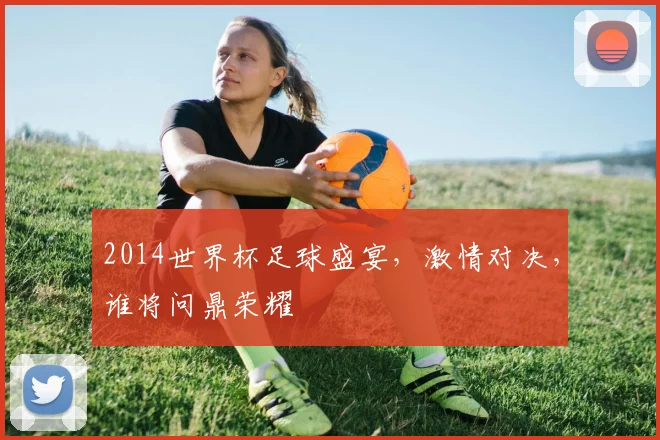 2014世界杯足球盛宴，激情对决，谁将问鼎荣耀