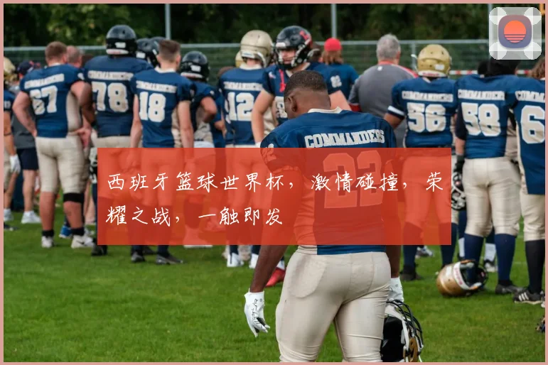 西班牙篮球世界杯，激情碰撞，荣耀之战，一触即发