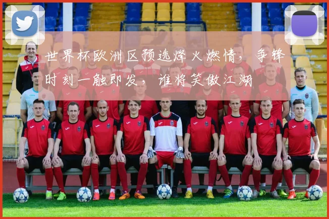 世界杯欧洲区预选烽火燃情，争锋时刻一触即发，谁将笑傲江湖