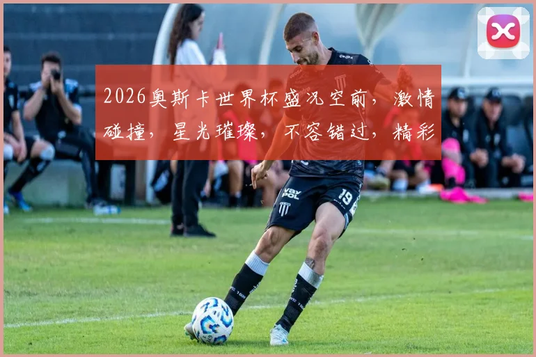 2026奥斯卡世界杯盛况空前，激情碰撞，星光璀璨，不容错过，精彩纷呈