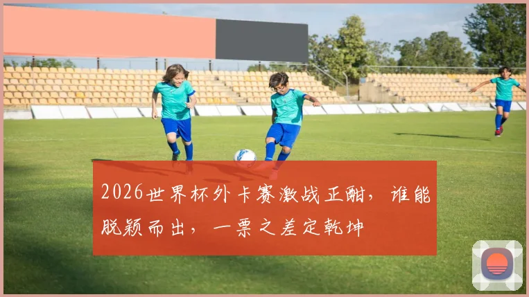 2026世界杯外卡赛激战正酣，谁能脱颖而出，一票之差定乾坤