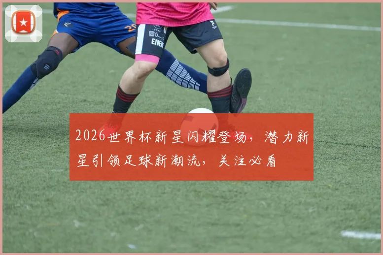 2026世界杯新星闪耀登场，潜力新星引领足球新潮流，关注必看