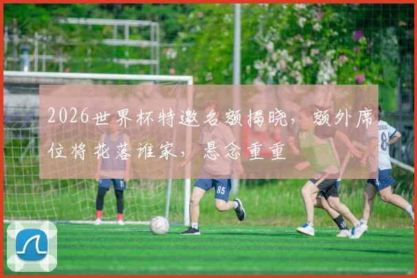 2026世界杯特邀名额揭晓，额外席位将花落谁家，悬念重重