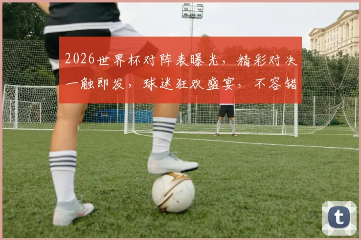 2026世界杯对阵表曝光，精彩对决一触即发，球迷狂欢盛宴，不容错过