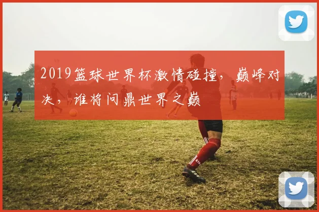 2019篮球世界杯激情碰撞，巅峰对决，谁将问鼎世界之巅